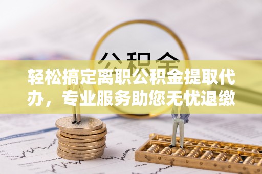连平轻松搞定离职公积金提取代办，专业服务助您无忧退缴