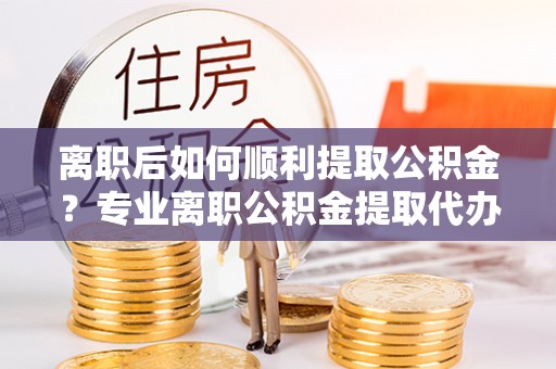 连平离职后如何顺利提取公积金？专业离职公积金提取代办服务指南